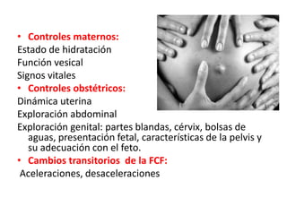 • Controles maternos: 
Estado de hidratación 
Función vesical 
Signos vitales 
• Controles obstétricos: 
Dinámica uterina 
Exploración abdominal 
Exploración genital: partes blandas, cérvix, bolsas de 
aguas, presentación fetal, características de la pelvis y 
su adecuación con el feto. 
• Cambios transitorios de la FCF: 
Aceleraciones, desaceleraciones 
 
