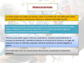 TÉCNICA DE LOS PUJOS 
La mujer pujará con todas sus fuerzas, como si se tratara de una defecación difícil, 
en el momento que la contracción alcance su máxima intensidad (acmé). 
En el momento de pujar (estando en posición de litotomía) flexionará los muslos 
sobre su abdomen y las piernas sobre ellos, y se tomará de ambas regiones 
poplíteas para aumentar la efectividad del esfuerzo. 
Mientras puja debe seguir la técnica respiratoria: inspirará profundamente al 
iniciarse la contracción, retendrá el aliento en el acmé de la misma y, en lugar de 
expulsar el aire, lo retendrá, pujando mientras mantiene el mentón pegado al 
pecho. 
En el intervalo entre las contracciones descansará y practicará la respiración 
jadeante. 
 
