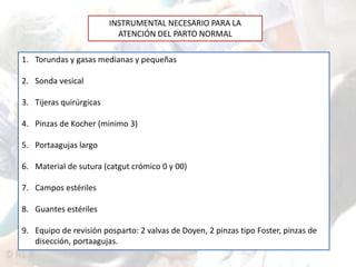INSTRUMENTAL NECESARIO PARA LA 
ATENCIÓN DEL PARTO NORMAL 
1. Torundas y gasas medianas y pequeñas 
2. Sonda vesical 
3. Tijeras quirúrgicas 
4. Pinzas de Kocher (minimo 3) 
5. Portaagujas largo 
6. Material de sutura (catgut crómico 0 y 00) 
7. Campos estériles 
8. Guantes estériles 
9. Equipo de revisión posparto: 2 valvas de Doyen, 2 pinzas tipo Foster, pinzas de 
disección, portaagujas. 
 