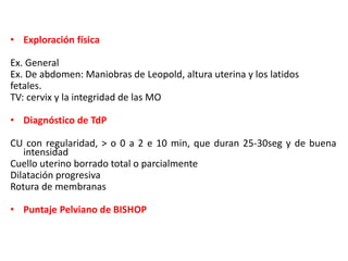 • Exploración física 
Ex. General 
Ex. De abdomen: Maniobras de Leopold, altura uterina y los latidos 
fetales. 
TV: cervix y la integridad de las MO 
• Diagnóstico de TdP 
CU con regularidad, > o 0 a 2 e 10 min, que duran 25-30seg y de buena 
intensidad 
Cuello uterino borrado total o parcialmente 
Dilatación progresiva 
Rotura de membranas 
• Puntaje Pelviano de BISHOP 
 