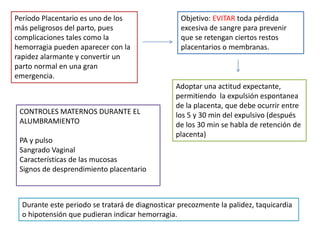 Período Placentario es uno de los 
más peligrosos del parto, pues 
complicaciones tales como la 
hemorragia pueden aparecer con la 
rapidez alarmante y convertir un 
parto normal en una gran 
emergencia. 
Objetivo: EVITAR toda pérdida 
excesiva de sangre para prevenir 
que se retengan ciertos restos 
placentarios o membranas. 
Adoptar una actitud expectante, 
permitiendo la expulsión espontanea 
de la placenta, que debe ocurrir entre 
los 5 y 30 min del expulsivo (después 
de los 30 min se habla de retención de 
placenta) 
CONTROLES MATERNOS DURANTE EL 
ALUMBRAMIENTO 
PA y pulso 
Sangrado Vaginal 
Características de las mucosas 
Signos de desprendimiento placentario 
Durante este periodo se tratará de diagnosticar precozmente la palidez, taquicardia 
o hipotensión que pudieran indicar hemorragia. 
 