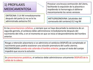 1) PROFILAXIS 
MEDICAMENTOSA 
Provocar una brusca contracción del útero, 
facilitando la expulsión de la placenta e 
impidiendo la hemorragia al obliterar 
mecanicamente los senos venosos 
OXITOCINA: 5 UI IM inmediatamente 
después del parto (si no se le ha 
administrado oxitocina EV) 
METILERGONOVINA: (alcaloides del 
cornezuelo del centeno) 0.2 mg IM 
En las presentaciones cefalicas, y siempre que se haya descartado la existencia de un 
segundo gemelo, el ocitócico debe administrarse inmediatamente después del 
nacimiento del niño, o en el momento en que se inicia el desprendimiento del hombro 
anterior. 
Riesgo a retención placentaria si se administra el oxitócico DESPUÉS de completado el 
nacimiento pues podría ocasionar una oclusión prematura del cuello uterino. 
RECOMIENDAN cuando este saliendo el hombro anterior, ya que el resto del cuerpo 
impedirá que ocurra la oclusión. 
En presentaciones podalicas, el oxitocico debe administrarse unicamente DESPUÉS de la 
salida de la cabeza. 
 