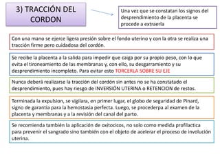 3) TRACCIÓN DEL 
CORDON 
Una vez que se constatan los signos del 
desprendimiento de la placenta se 
procede a extraerla 
Con una mano se ejerce ligera presión sobre el fondo uterino y con la otra se realiza una 
tracción firme pero cuidadosa del cordón. 
Se recibe la placenta a la salida para impedir que caiga por su propio peso, con lo que 
evita el tironeamiento de las membranas y, con ello, su desgarramiento y su 
desprendimiento incompleto. Para evitar esto TORCERLA SOBRE SU EJE 
Nunca deberá realizarse la tracción del cordón sin antes no se ha constatado el 
desprendimiento, pues hay riesgo de INVERSIÓN UTERINA o RETENCION de restos. 
Terminada la expulsion, se vigilara, en primer lugar, el globo de seguridad de Pinard, 
signo de garantia para la hemostasia perfecta. Luego, se procederpa al examen de la 
placenta y membranas y a la revisión del canal del parto. 
Se recomienda también la aplicación de oxitocicos, no solo como medida profilactica 
para prevenir el sangrado sino también con el objeto de acelerar el proceso de involución 
uterina. 
 