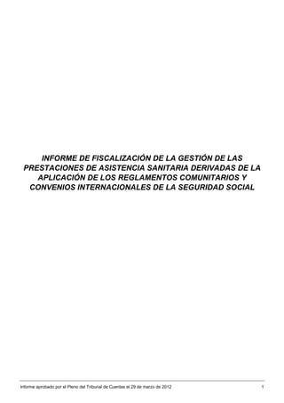 INFORME DE FISCALIZACIÓN DE LA GESTIÓN DE LAS
 PRESTACIONES DE ASISTENCIA SANITARIA DERIVADAS DE LA
    APLICACIÓN DE LOS REGLAMENTOS COMUNITARIOS Y
  CONVENIOS INTERNACIONALES DE LA SEGURIDAD SOCIAL




Informe aprobado por el Pleno del Tribunal de Cuentas el 29 de marzo de 2012   1
 