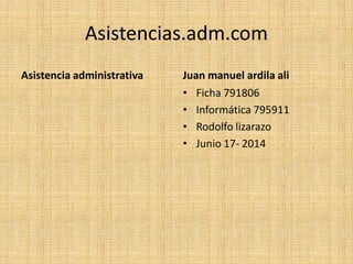 Asistencias.adm.com
Asistencia administrativa Juan manuel ardila ali
• Ficha 791806
• Informática 795911
• Rodolfo lizarazo
• Junio 17- 2014
 