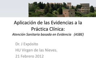 Aplicación de las Evidencias a la
         Práctica Clínica:
Atención Sanitaria basada en Evidencia (ASBE)

 Dr. J Expósito
 HU Virgen de las Nieves.
 21 Febrero 2012
 