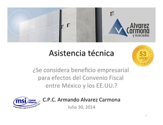 Asistencia	
  técnica	
  
¿Se	
  considera	
  beneﬁcio	
  empresarial	
  
para	
  efectos	
  del	
  Convenio	
  Fiscal	
  
entre	
  México	
  y	
  los	
  EE.UU.?	
  
	
  
C.P.C.	
  Armando	
  Alvarez	
  Carmona	
  
Julio	
  30,	
  2014	
  
1	
  
 