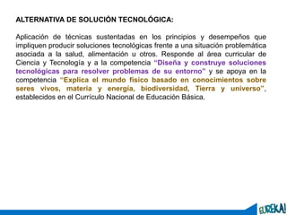 10
ALTERNATIVA DE SOLUCIÓN TECNOLÓGICA:
Aplicación de técnicas sustentadas en los principios y desempeños que
impliquen producir soluciones tecnológicas frente a una situación problemática
asociada a la salud, alimentación u otros. Responde al área curricular de
Ciencia y Tecnología y a la competencia “Diseña y construye soluciones
tecnológicas para resolver problemas de su entorno” y se apoya en la
competencia “Explica el mundo físico basado en conocimientos sobre
seres vivos, materia y energía, biodiversidad, Tierra y universo”,
establecidos en el Currículo Nacional de Educación Básica.
 