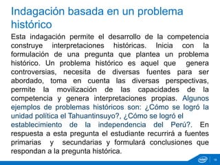 Indagación basada en un problema
histórico
Esta indagación permite el desarrollo de la competencia
construye interpretaciones históricas. Inicia con la
formulación de una pregunta que plantea un problema
histórico. Un problema histórico es aquel que genera
controversias, necesita de diversas fuentes para ser
abordado, toma en cuenta las diversas perspectivas,
permite la movilización de las capacidades de la
competencia y genera interpretaciones propias. Algunos
ejemplos de problemas históricos son: ¿Cómo se logró la
unidad política el Tahuantinsuyo?, ¿Cómo se logró el
establecimiento de la independencia del Perú?. En
respuesta a esta pregunta el estudiante recurrirá a fuentes
primarias y secundarias y formulará conclusiones que
respondan a la pregunta histórica.
18
 