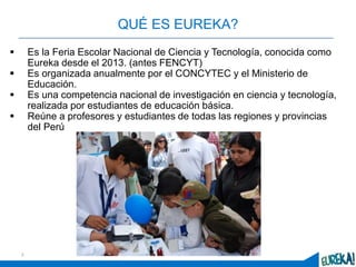 2
QUÉ ES EUREKA?
 Es la Feria Escolar Nacional de Ciencia y Tecnología, conocida como
Eureka desde el 2013. (antes FENCYT)
 Es organizada anualmente por el CONCYTEC y el Ministerio de
Educación.
 Es una competencia nacional de investigación en ciencia y tecnología,
realizada por estudiantes de educación básica.
 Reúne a profesores y estudiantes de todas las regiones y provincias
del Perú
 