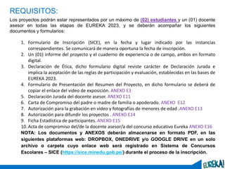22
REQUISITOS:
Los proyectos podrán estar representados por un máximo de (02) estudiantes y un (01) docente
asesor en todas las etapas de EUREKA 2023, y se deberán acompañar los siguientes
documentos y formularios:
1. Formulario de Inscripción (SICE), en la fecha y lugar indicado por las instancias
correspondientes. Se comunicará de manera oportuna la fecha de inscripción.
2. Un (01) informe del proyecto y el cuaderno de experiencia o de campo, ambos en formato
digital.
3. Declaración de Ética, dicho formulario digital reviste carácter de Declaración Jurada e
implica la aceptación de las reglas de participación y evaluación, establecidas en las bases de
EUREKA 2023.
4. Formulario de Presentación del Resumen del Proyecto, en dicho formulario se deberá de
copiar el enlace del video de exposición. ANEXO E3
5. Declaración Jurada del docente asesor. ANEXO E11
6. Carta de Compromiso del padre o madre de familia o apoderado. ANEXO E12
7. Autorización para la grabación en video y fotografías de menores de edad .ANEXO E13
8. Autorización para difundir los proyectos . ANEXO E14
9. Ficha Estadística de participantes. ANEXO E15
10. Acta de compromiso del/de la docente asesor/a del concurso educativo Eureka ANEXO E16
NOTA: Los documentos y ANEXOS deberán almacenarse en formato PDF, en las
siguientes plataformas web: DROPBOX, ONEDRIVE y/o GOOGLE DRIVE en un solo
archivo o carpeta cuyo enlace web será registrado en Sistema de Concursos
Escolares – SICE (https://sice.minedu.gob.pe/) durante el proceso de la inscripción.
 