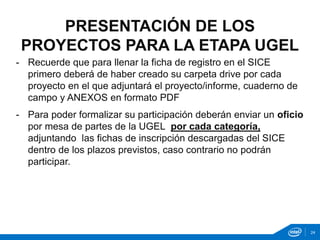 - Recuerde que para llenar la ficha de registro en el SICE
primero deberá de haber creado su carpeta drive por cada
proyecto en el que adjuntará el proyecto/informe, cuaderno de
campo y ANEXOS en formato PDF
- Para poder formalizar su participación deberán enviar un oficio
por mesa de partes de la UGEL por cada categoría,
adjuntando las fichas de inscripción descargadas del SICE
dentro de los plazos previstos, caso contrario no podrán
participar.
PRESENTACIÓN DE LOS
PROYECTOS PARA LA ETAPA UGEL
24
 