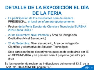 - La participación de los estudiantes será de manera
PRESENCIAL, el local se informará oportunamente.
- Fechas de la Feria Escolar de Ciencia y Tecnología EUREKA
2023 Etapa UGEL :
- 20 de Setiembre: Nivel Primario y Área de Indagación
Cualitativa (Nivel Secundario)
- 21 de Setiembre: Nivel secundario, Área de Indagación
Científica y Alternativa de Solución Tecnológica
- Solo participarán los dos primeros puestos de cada área por IE
en SECUNDARIA y en primaria será 1 proyecto ganador por
área
Se les recomienda revisar las indicaciones del numeral 13.2 de la
RVM 091-2023-MINEDU página 243.
DETALLE DE LA EXPOSICIÓN EL DÍA
DE LA FERIA
25
 