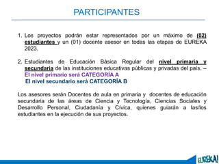 3
PARTICIPANTES
1. Los proyectos podrán estar representados por un máximo de (02)
estudiantes y un (01) docente asesor en todas las etapas de EUREKA
2023.
2. Estudiantes de Educación Básica Regular del nivel primaria y
secundaria de las instituciones educativas públicas y privadas del país. –
El nivel primario será CATEGORÍA A
El nivel secundario será CATEGORÍA B
Los asesores serán Docentes de aula en primaria y docentes de educación
secundaria de las áreas de Ciencia y Tecnología, Ciencias Sociales y
Desarrollo Personal, Ciudadanía y Cívica, quienes guiarán a las/los
estudiantes en la ejecución de sus proyectos.
 