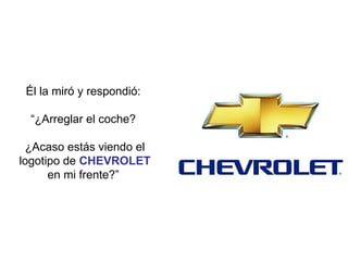 Él la miró y respondió:  “ ¿Arreglar el coche?  ¿Acaso estás viendo el logotipo de  CHEVROLET  en mi frente?”  