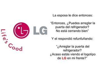 La esposa le dice entonces: “ Entonces, ¿Puedes arreglar la puerta del refrigerador?  No está cerrando bien”  Y el respondió refunfuñando:  “ ¿Arreglar la puerta del refrigerador?  ¿Acaso estás viendo el logotipo de  LG  en mi frente?”  