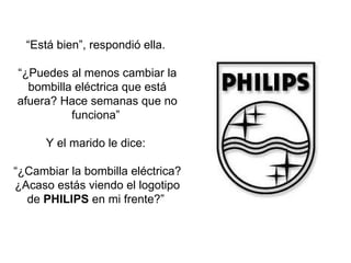 “ Está bien”, respondió ella.  “ ¿Puedes al menos cambiar la bombilla eléctrica que está afuera? Hace semanas que no funciona”  Y el marido le dice:  “ ¿Cambiar la bombilla eléctrica? ¿Acaso estás viendo el logotipo de  PHILIPS  en mi frente?”  