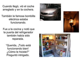 Cuando llegó, vió el coche arreglado y en la cochera. También la famosa bombilla eléctrica estaba funcionando. Fue a la cocina y notó que la puerta del refrigerador también había sido reparada.  “Querida, ¡Todo está funcionando bien!  ¿Cómo le hiciste?”  Preguntó intrigado.  