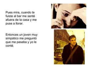 Pues mira, cuando te fuiste al bar me senté afuera de la casa y me puse a llorar. Entonces un joven muy simpático me preguntó que me pasaba y yo le conté.  