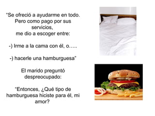 “ Se ofreció a ayudarme en todo.  Pero como pago por sus servicios,  me dio a escoger entre: -) Irme a la cama con él, o…..  -) hacerle una hamburguesa” El marido preguntó despreocupado: “ Entonces, ¿Qué tipo de hamburguesa hiciste para él, mi amor?  