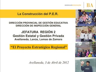 La Construcción del P.E.R.
DIRECCIÓN PROVINCIAL DE GESTIÓN EDUCATIVA
DIRECCIÓN DE INSPECCIÓN GENERAL
JEFATURA REGIÓN 2
Gestión Estatal y Gestión Privada
Avellaneda, Lanús, Lomas de Zamora
“El Proyecto Estratégico Regional”
Avellaneda, 3 de Abril de 2012
 