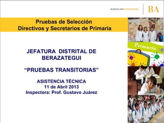 Pruebas de Selección
Directivos y Secretarios de Primaria
JEFATURA DISTRITAL DE
BERAZATEGUI
“PRUEBAS TRANSITORIAS”
ASISTENCIA TÉCNICA
11 de Abril 2013
Inspectora: Prof. Gustavo Juárez
 