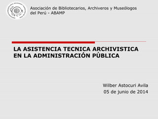 LA ASISTENCIA TECNICA ARCHIVISTICA
EN LA ADMINISTRACIÓN PÚBLICA
Wilber Astocuri Avila
05 de junio de 2014
Asociación de Bibliotecarios, Archiveros y Museólogos
del Perú - ABAMP
 