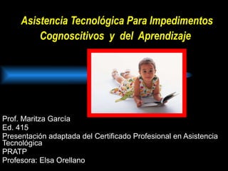 Asistencia Tecnológica Para Impedimentos Cognoscitivos  y  del  Aprendizaje   Prof. Maritza García Ed. 415 Presentación adaptada del Certificado Profesional en Asistencia Tecnológica PRATP  Profesora: Elsa Orellano 