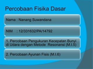Percobaan Fisika Dasar
Nama : Nanang Suwandana
NIM : 12/331632/PA/14792
1. Percobaan Pengukuran Kecepatan Bunyi
di Udara dengan Metode Resonansi (M.I.5)
2. Percobaan Ayunan Fisis (M.I.6)
 