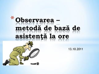 * Observarea –
 metodă de bază de
 asistenţă la ore
                 13.10.2011
 