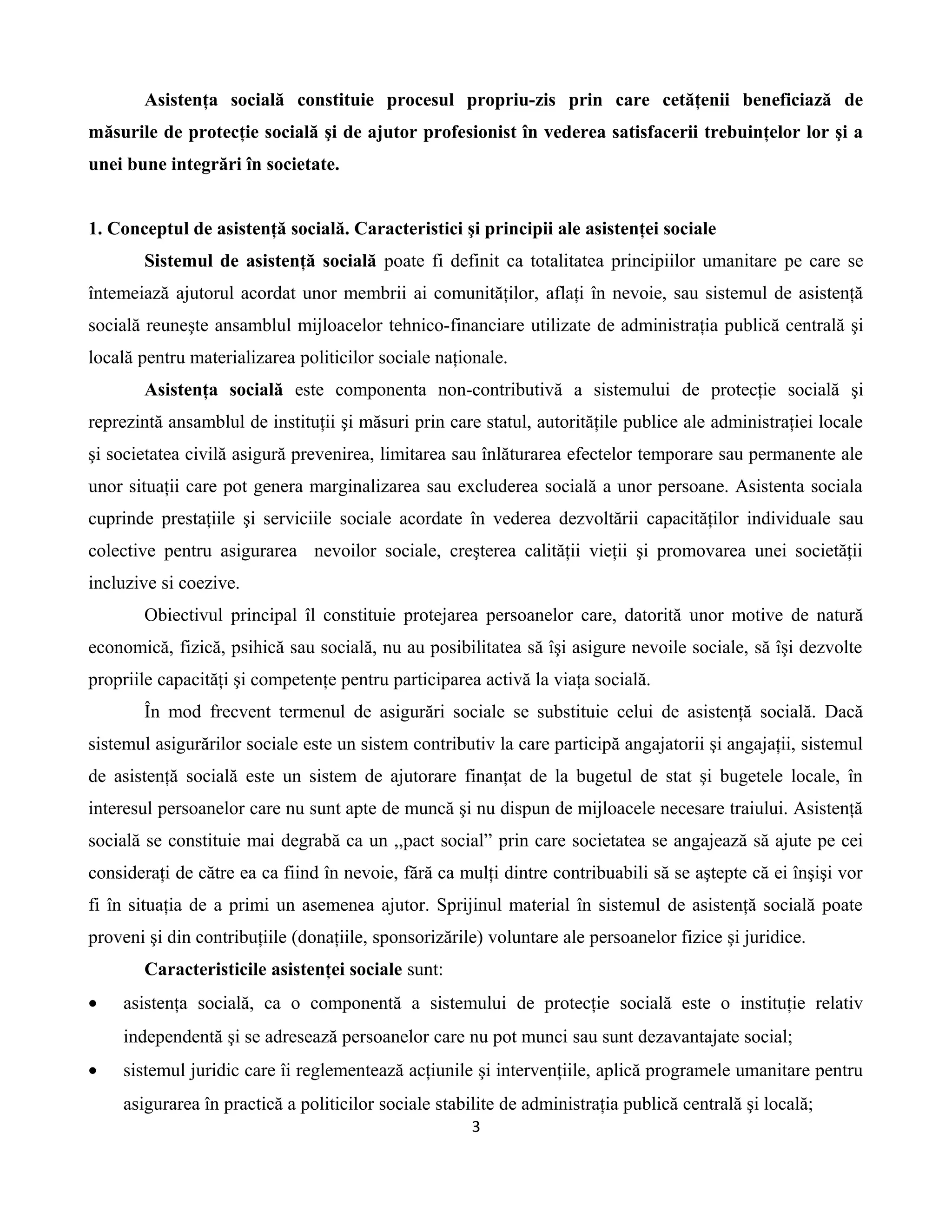 Asistenţa socială constituie procesul propriu-zis prin care cetăţenii beneficiază de
măsurile de protecţie socială şi de ajutor profesionist în vederea satisfacerii trebuinţelor lor şi a
unei bune integrări în societate.
1. Conceptul de asistenţă socială. Caracteristici şi principii ale asistenţei sociale
Sistemul de asistenţă socială poate fi definit ca totalitatea principiilor umanitare pe care se
întemeiază ajutorul acordat unor membrii ai comunităţilor, aflaţi în nevoie, sau sistemul de asistenţă
socială reuneşte ansamblul mijloacelor tehnico-financiare utilizate de administraţia publică centrală şi
locală pentru materializarea politicilor sociale naţionale.
Asistenţa socială este componenta non-contributivă a sistemului de protecţie socială şi
reprezintă ansamblul de instituţii şi măsuri prin care statul, autorităţile publice ale administraţiei locale
şi societatea civilă asigură prevenirea, limitarea sau înlăturarea efectelor temporare sau permanente ale
unor situaţii care pot genera marginalizarea sau excluderea socială a unor persoane. Asistenta sociala
cuprinde prestaţiile şi serviciile sociale acordate în vederea dezvoltării capacităţilor individuale sau
colective pentru asigurarea nevoilor sociale, creşterea calităţii vieţii şi promovarea unei societăţii
incluzive si coezive.
Obiectivul principal îl constituie protejarea persoanelor care, datorită unor motive de natură
economică, fizică, psihică sau socială, nu au posibilitatea să îşi asigure nevoile sociale, să îşi dezvolte
propriile capacităţi şi competenţe pentru participarea activă la viaţa socială.
În mod frecvent termenul de asigurări sociale se substituie celui de asistenţă socială. Dacă
sistemul asigurărilor sociale este un sistem contributiv la care participă angajatorii şi angajaţii, sistemul
de asistenţă socială este un sistem de ajutorare finanţat de la bugetul de stat şi bugetele locale, în
interesul persoanelor care nu sunt apte de muncă şi nu dispun de mijloacele necesare traiului. Asistenţă
socială se constituie mai degrabă ca un ,,pact social” prin care societatea se angajează să ajute pe cei
consideraţi de către ea ca fiind în nevoie, fără ca mulţi dintre contribuabili să se aştepte că ei înşişi vor
fi în situaţia de a primi un asemenea ajutor. Sprijinul material în sistemul de asistenţă socială poate
proveni şi din contribuţiile (donaţiile, sponsorizările) voluntare ale persoanelor fizice şi juridice.
Caracteristicile asistenţei sociale sunt:
• asistenţa socială, ca o componentă a sistemului de protecţie socială este o instituţie relativ
independentă şi se adresează persoanelor care nu pot munci sau sunt dezavantajate social;
• sistemul juridic care îi reglementează acţiunile şi intervenţiile, aplică programele umanitare pentru
asigurarea în practică a politicilor sociale stabilite de administraţia publică centrală şi locală;
3
 