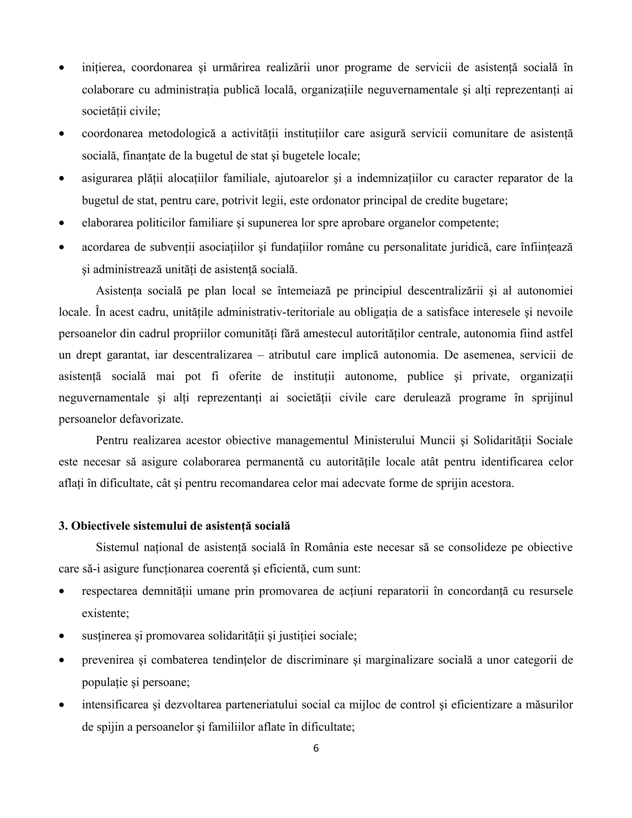 • iniţierea, coordonarea şi urmărirea realizării unor programe de servicii de asistenţă socială în
colaborare cu administraţia publică locală, organizaţiile neguvernamentale şi alţi reprezentanţi ai
societăţii civile;
• coordonarea metodologică a activităţii instituţiilor care asigură servicii comunitare de asistenţă
socială, finanţate de la bugetul de stat şi bugetele locale;
• asigurarea plăţii alocaţiilor familiale, ajutoarelor şi a indemnizaţiilor cu caracter reparator de la
bugetul de stat, pentru care, potrivit legii, este ordonator principal de credite bugetare;
• elaborarea politicilor familiare şi supunerea lor spre aprobare organelor competente;
• acordarea de subvenţii asociaţiilor şi fundaţiilor române cu personalitate juridică, care înfiinţează
şi administrează unităţi de asistenţă socială.
Asistenţa socială pe plan local se întemeiază pe principiul descentralizării şi al autonomiei
locale. În acest cadru, unităţile administrativ-teritoriale au obligaţia de a satisface interesele şi nevoile
persoanelor din cadrul propriilor comunităţi fără amestecul autorităţilor centrale, autonomia fiind astfel
un drept garantat, iar descentralizarea – atributul care implică autonomia. De asemenea, servicii de
asistenţă socială mai pot fi oferite de instituţii autonome, publice şi private, organizaţii
neguvernamentale şi alţi reprezentanţi ai societăţii civile care derulează programe în sprijinul
persoanelor defavorizate.
Pentru realizarea acestor obiective managementul Ministerului Muncii şi Solidarităţii Sociale
este necesar să asigure colaborarea permanentă cu autorităţile locale atât pentru identificarea celor
aflaţi în dificultate, cât şi pentru recomandarea celor mai adecvate forme de sprijin acestora.
3. Obiectivele sistemului de asistenţă socială
Sistemul naţional de asistenţă socială în România este necesar să se consolideze pe obiective
care să-i asigure funcţionarea coerentă şi eficientă, cum sunt:
• respectarea demnităţii umane prin promovarea de acţiuni reparatorii în concordanţă cu resursele
existente;
• susţinerea şi promovarea solidarităţii şi justiţiei sociale;
• prevenirea şi combaterea tendinţelor de discriminare şi marginalizare socială a unor categorii de
populaţie şi persoane;
• intensificarea şi dezvoltarea parteneriatului social ca mijloc de control şi eficientizare a măsurilor
de spijin a persoanelor şi familiilor aflate în dificultate;
6
 