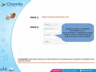 PASO 1:
PASO 2:
https://cursos.beeznest.com
Ingresa tu usuario y contraseña.
No lo tienes? Leer (*)
No te acuerdas tu contraseña o usuario
enviar un correo a info@chamilo.org
Usar el e-mail con que se registro
(*) Importante: Solo podrán ingresar a la videoconferencia, los asistentes que se registren a la plataforma por
medio de este link:
https://cursos.beeznest.com/main/auth/inscription.php?c=ENGLISHSESSIONCHAMILOCHRISTMAS2013&e=1