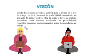Brindar la asistencia necesaria o esperada para la fluidez en el área
de trabajo, es decir, aumentar la productividad manteniendo un
ambiente de trabajo positivo, libre de estrés, a través de medidas
preventivas como mantener actualizados los procedimientos
requeridos, programar reuniones/eventos, evitar la acumulación de
trabajo.
 