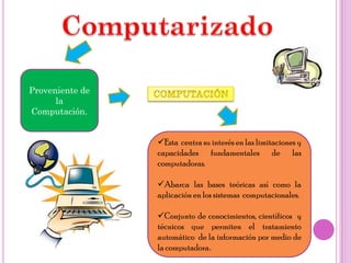 Proveniente de
      la
Computación.


                 Esta centra su interés en las limitaciones y
                 capacidades fundamentales de las
                 computadoras.

                 Abarca las bases teóricas así como la
                 aplicación en los sistemas computacionales.

                 Conjunto de conocimientos, científicos y
                 técnicos que permiten el tratamiento
                 automático de la información por medio de
                 la computadora.
 