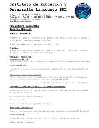 Instituto de Educación y
Desarrollo Lincoqueo SRL
Belgrano 1528 2P Of. 20/21 San Miguel
Pcia de Bs. As. CP (1665) TEL 54 (011) 4667-6196 / 6079-4234
Consultas.lincoqueo@live.com
www.lincoqueo.com.ar

ASISTENTE CONTABLE
Temario General
Modulo: contable
Naciones básicas de contabilidad. Sociedades, fundaciones clasificaciones
y conceptos. Plan de cuentas contable

Armado de balance/ situaciones patrimoniales

Práctica
Armado en Excel de planillas de sumas y saldos. Facturas / remitos/notas
de crédito/ notas débitos. Balance general

Módulos: Impuestos
Liquidación de IVA.
Conceptos básicos para su liquidación. Compras/ ventas/ liquidación de impuestos

Prácticas de IVA.

 Armado de planillas para su liquidación .Liquidación en siap (actualizado por
AFP)

Impuestos a los ingresos brutos
Conceptos básicos para su liquidación. Convenios multilateral/ contribuyentes
locales. Regímenes generales y especiales .Practicas en PC

Liquidación en impuestos en siap (SIFERE).Armado de planilla para su liquidación

Impuestos a las ganancias y a los bienes personales

Conceptos básicos para liquidar ambos impuestos. Personas Físicas y sociedades,
a liquidar el impuesto

Ejercitación en toda su categoría

Prácticas en PC

Planilla de cálculo y liquidación en siap.

Modulo gestión bancaria

Concepto generales una conciliación bancaria. Análisis y conciliación de bancos

Practicas en PC

Armado de planillas para su conciliación. Control de saldos bancarios

Modulo sueldo y jornales
 