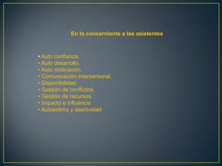 En lo concerniente a las asistentes



• Auto confianza.
• Auto desarrollo.
• Auto motivación.
• Comunicación interpersonal.
• Disponibilidad.
• Gestión de conflictos.
• Gestión de recursos.
• Impacto e influencia
• Autoestima y asertividad
 