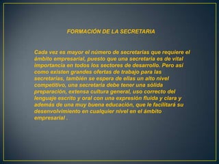 FORMACIÓN DE LA SECRETARIA


Cada vez es mayor el número de secretarias que requiere el
ámbito empresarial, puesto que una secretaria es de vital
importancia en todos los sectores de desarrollo. Pero así
como existen grandes ofertas de trabajo para las
secretarias, también se espera de ellas un alto nivel
competitivo, una secretaria debe tener una sólida
preparación, extensa cultura general, uso correcto del
lenguaje escrito y oral con una expresión fluida y clara y
además de una muy buena educación, que le facilitará su
desenvolvimiento en cualquier nivel en el ámbito
empresarial .
 