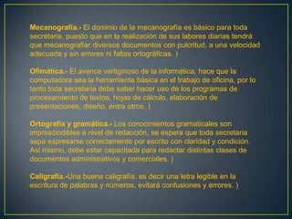 Mecanografía.- El dominio de la mecanografía es básico para toda
secretaria, puesto que en la realización de sus labores diarias tendrá
que mecanografiar diversos documentos con pulcritud, a una velocidad
adecuada y sin errores ni faltas ortográficas. )

Ofimática.- El avance vertiginoso de la informática, hace que la
computadora sea la herramienta básica en el trabajo de oficina, por lo
tanto toda secretaria debe saber hacer uso de los programas de
procesamiento de textos, hojas de cálculo, elaboración de
presentaciones, diseño, entre otros. )

Ortografía y gramática.- Los conocimientos gramaticales son
imprescindibles a nivel de redacción, se espera que toda secretaria
sepa expresarse correctamente por escrito con claridad y condición.
Así mismo, debe estar capacitada para redactar distintas clases de
documentos administrativos y comerciales. )

Caligrafía.-Una buena caligrafía, es decir una letra legible en la
escritura de palabras y números, evitará confusiones y errores. )
 