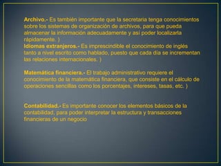 Archivo.- Es también importante que la secretaria tenga conocimientos
sobre los sistemas de organización de archivos, para que pueda
almacenar la información adecuadamente y así poder localizarla
rápidamente. )
Idiomas extranjeros.- Es imprescindible el conocimiento de inglés
tanto a nivel escrito como hablado, puesto que cada día se incrementan
las relaciones internacionales. )

Matemática financiera.- El trabajo administrativo requiere el
conocimiento de la matemática financiera, que consiste en el cálculo de
operaciones sencillas como los porcentajes, intereses, tasas, etc. )


Contabilidad.- Es importante conocer los elementos básicos de la
contabilidad, para poder interpretar la estructura y transacciones
financieras de un negocio
 