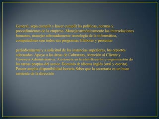 General, sepa cumplir y hacer cumplir las políticas, normas y
procedimientos de la empresa, Manejar armónicamente las interrelaciones
humanas, manejar adecuadamente tecnología de la informática,
computadoras con todos sus programas, Elaborar y presentar

periódicamente y a solicitud de las instancias superiores, los reportes
adecuados. Apoyo a las áreas de Cobranzas, Atención al Cliente y
Gerencia Administrativa. Asistencia en la planificación y organización de
las tareas propias del sector. Dominio de idioma inglés (oral y escrito).
Poseer amplia disponibilidad horaria Saber que la secretaria es un buen
asistente de la dirección
 