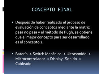 CONCEPTO FINALDespués de haber realizado el proceso de evaluación de conceptos mediante la matriz pasa no pasa y el método de Pugh, se obtiene que el mejor concepto para ser desarrollado es el concepto 1.Batería -> Switch Mecánico -> Ultrasonido -> Microcontrolador -> Display -Sonido -> Cableado 