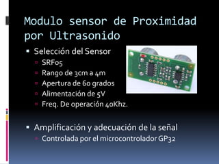 Modulo sensor de Proximidad por UltrasonidoSelección del SensorSRF05Rango de 3cm a 4mApertura de 60 gradosAlimentación de 5VFreq. De operación 40Khz.Amplificación y adecuación de la señalControlada por el microcontrolador GP32