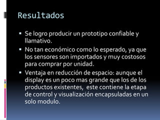 ResultadosSe logro producir un prototipo confiable y llamativo.No tan económico como lo esperado, ya que los sensores son importados y muy costosos para comprar por unidad.Ventaja en reducción de espacio: aunque el display es un poco mas grande que los de los      productos existentes,  este contiene la etapa de control y visualización encapsuladas en un solo modulo.