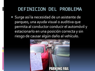 DEFINICION DEL PROBLEMASurge así la necesidad de un asistente de parqueo, una ayuda visual o auditiva que permita al conductor conducir el automóvil y estacionarlo en una posición correcta y sin riesgo de causar algún daño al vehículo.