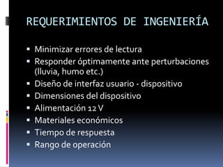 REQUERIMIENTOS DE INGENIERÍAMinimizar errores de lecturaResponder óptimamente ante perturbaciones (lluvia, humo etc.)Diseño de interfaz usuario - dispositivoDimensiones del dispositivoAlimentación 12 VMateriales económicosTiempo de respuestaRango de operación
