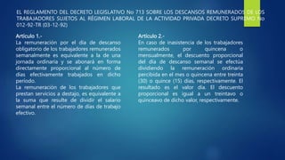 EL REGLAMENTO DEL DECRETO LEGISLATIVO No 713 SOBRE LOS DESCANSOS REMUNERADOS DE LOS
TRABAJADORES SUJETOS AL RÉGIMEN LABORAL DE LA ACTIVIDAD PRIVADA DECRETO SUPREMO No
012-92-TR (03-12-92)
Artículo 1.-
La remuneración por el día de descanso
obligatorio de los trabajadores remunerados
semanalmente es equivalente a la de una
jornada ordinaria y se abonará en forma
directamente proporcional al número de
días efectivamente trabajados en dicho
período.
La remuneración de los trabajadores que
prestan servicios a destajo, es equivalente a
la suma que resulte de dividir el salario
semanal entre el número de días de trabajo
efectivo.
Artículo 2.-
En caso de inasistencia de los trabajadores
remunerados por quincena o
mensualmente, el descuento proporcional
del día de descanso semanal se efectúa
dividiendo la remuneración ordinaria
percibida en el mes o quincena entre treinta
(30) o quince (15) días, respectivamente. El
resultado es el valor día. El descuento
proporcional es igual a un treintavo o
quinceavo de dicho valor, respectivamente.
 