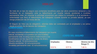 VIDA LEY
Se trata de un tipo de seguro que contempla beneficios para dar alivio económico temporal a los
familiares de un trabajador ante su fallecimiento por muerte natural, accidental o invalidez
permanente total, sin importar la actividad económica que realice la compañía o si el accidente o
enfermedad que llevó al fallecimiento del trabajador sucede durante su jornada laboral, ya que
otorga protección las 24 horas del día.
El Seguro de Vida Ley es obligatorio, además debe ser contratado por el empleador y se activa
desde el primer día de labores del trabajador.
En caso ocurriera el fallecimiento del trabajador por muerte
natural, accidental o si quedara con una invalidez
permanente total, la aseguradora indemnizará a los
beneficiarios con las siguientes sumas de dinero:
•Muerte natural: 16 remuneraciones
•Muerte accidental: 32 remuneraciones
•Invalidez permanente total: 32 remuneraciones
COBERTURAS
Empleados Obreros Obreros de Alto
Riesgo (*)
0.53 % 0.71 % 1.46 %
COSTO DEL SEGURO
 