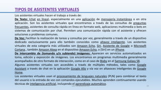 Los asistentes virtuales hacen el trabajo a través de:
De Texto: (chat en línea), especialmente en una aplicación de mensajería instantánea o en otra
aplicación. Son los asistentes virtuales que encontramos a través de las consultas de preguntas
frecuentes, asistentes de consulta rápida en línea en formato web, aplicaciones multimedia o bots en
sistemas de comunicación por chat. Permiten una comunicación rápida con el asistente y ofrecen
soluciones a problemas comunes.
De Voz: Facilitan la realización de tareas y consultas por voz, generalmente a través de un dispositivo
dedicado exclusivamente para ello también conocidos como altavoz inteligente. Los asistentes
virtuales de esta categoría más utilizados son Amazon Echo, Siri, Asistente de Google o Microsoft
Cortana., también Amazon Alexa en el dispositivo Amazon Echo, o [Siri] en un iPhone.
De Intercambio de (tomando y/o subiendo) imágenes: Aparecen en servicios automatizados en
toma, edición y exposición de imágenes. Los encontramos en programas multimedia generalmente
acompañados de otro formato de interacción, como en el caso de Bixby en el Samsung Galaxy S8.
Algunos asistentes virtuales son accesibles a través de múltiples métodos, tales como Google
Assistant a través de chat en la aplicación Google Allo y vía voz en altavoces inteligentes de Google
Home.
Los asistentes virtuales usan el procesamiento de lenguajes naturales (PLN) para combinar el texto
del usuario o la entrada de voz con comandos ejecutables. Muchos aprenden continuamente usando
técnicas de inteligencia artificial, incluyendo el aprendizaje automático.
TIPOS DE ASISTENTES VIRTUALES
SJM Computación 4.0 10
 