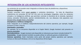 Los asistentes de voz pueden estar integrados en diversos tipos de plataformas y dispositivos:
Altavoces inteligentes.
También conocidos como smart speakers o asistentes domésticos. Se trata de dispositivos
inalámbricos de comandos de voz con una serie de tecnologías integradas, como los asistentes
virtuales y la inteligencia artificial, que permiten controlar la domótica de la vivienda, reproducir
música, consultar información, aportar entretenimiento, etc. Los altavoces más populares son:
Amazon Echo, Google Home y HomePod.
Smartphones o teléfonos inteligentes.
Están integrados en el teléfono independientemente del sistema operativo; por ejemplo, Google
Assistant en Pixel y Pixel XL.
Smartwatch y wearables.
Por ejemplo, Siri se encuentra disponible en el Apple Watch; Google Assistant está presente en
diversos wearables.
Electrodomésticos. Google Assistant está disponible en televisores que tienen incluido Android TV.
Automóviles. Google Assistant también se puede utilizar en vehículos gracias a Android Auto.
Sistemas operativos. Están insertados como parte del propio sistema operativo; por ejemplo,
Cortana en Microsoft Windows o Siri en los dispositivos iOS de Apple.
INTEGRACIÓN DE LOS ALTAVOCES INTELIGENTES
SJM Computación 4.0 11
 